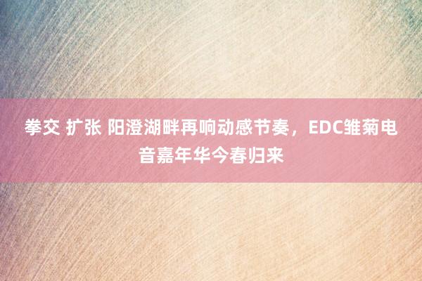 拳交 扩张 阳澄湖畔再响动感节奏，EDC雏菊电音嘉年华今春归来