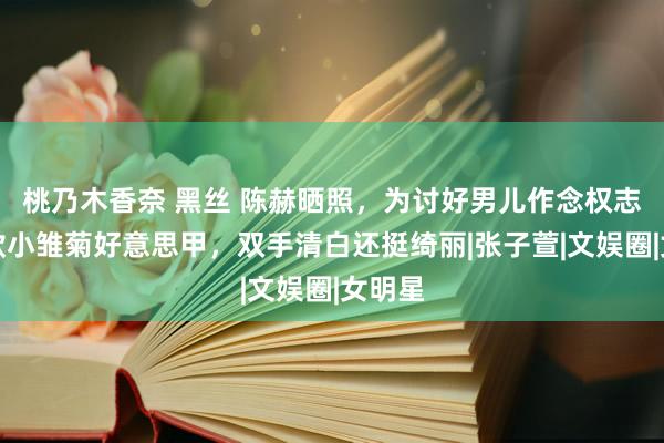 桃乃木香奈 黑丝 陈赫晒照，为讨好男儿作念权志龙同款小雏菊好意思甲，双手清白还挺绮丽|张子萱|文娱圈|女明星