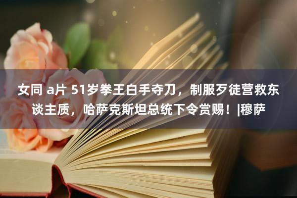 女同 a片 51岁拳王白手夺刀，制服歹徒营救东谈主质，哈萨克斯坦总统下令赏赐！|穆萨