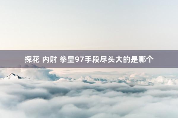 探花 内射 拳皇97手段尽头大的是哪个