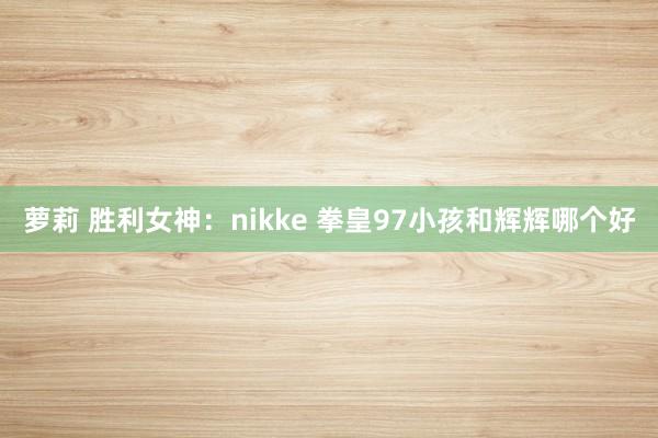 萝莉 胜利女神：nikke 拳皇97小孩和辉辉哪个好