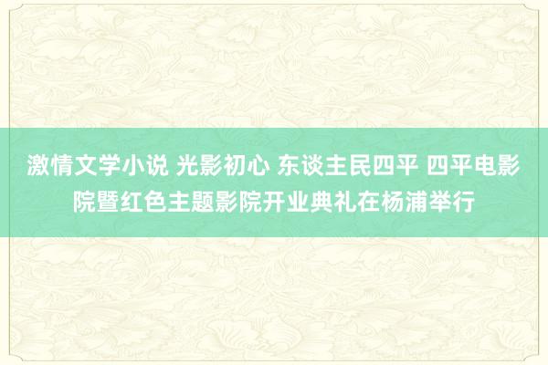 激情文学小说 光影初心 东谈主民四平 四平电影院暨红色主题影院开业典礼在杨浦举行