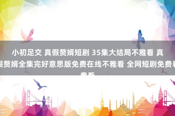 小初足交 真假赘婿短剧 35集大结局不雅看 真假赘婿全集完好意思版免费在线不雅看 全网短剧免费看