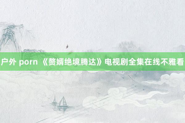 户外 porn 《赘婿绝境腾达》电视剧全集在线不雅看