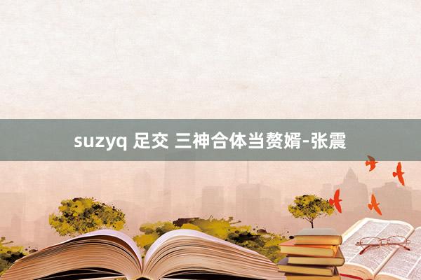 suzyq 足交 三神合体当赘婿-张震