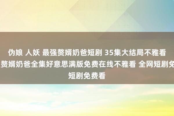 伪娘 人妖 最强赘婿奶爸短剧 35集大结局不雅看 最强赘婿奶爸全集好意思满版免费在线不雅看 全网短剧免费看