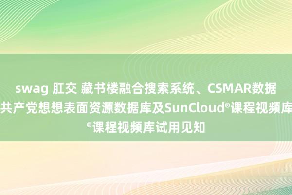 swag 肛交 藏书楼融合搜索系统、CSMAR数据库、中国共产党想想表面资源数据库及SunCloud®课程视频库试用见知