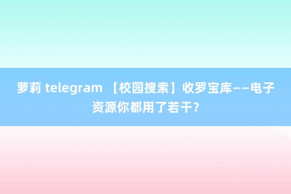 萝莉 telegram 【校园搜索】收罗宝库——电子资源你都用了若干？