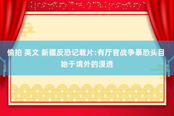 偷拍 英文 新疆反恐记载片:有厅官战争暴恐头目 始于境外的浸透