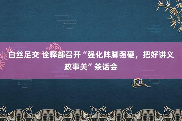 白丝足交 诠释部召开“强化阵脚强硬，把好讲义政事关”茶话会