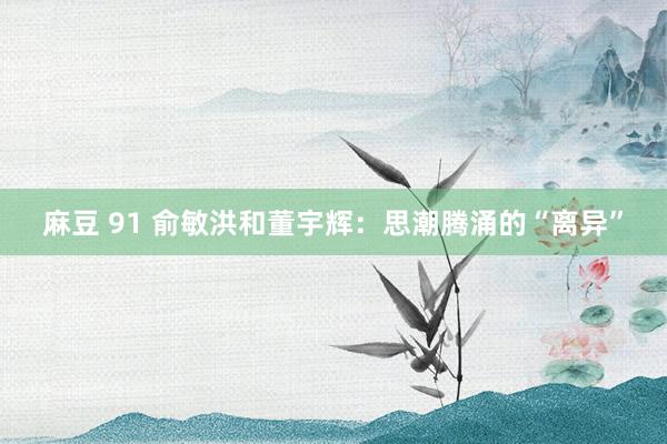麻豆 91 俞敏洪和董宇辉：思潮腾涌的“离异”