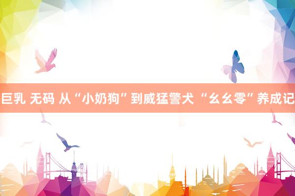 巨乳 无码 从“小奶狗”到威猛警犬 “幺幺零”养成记