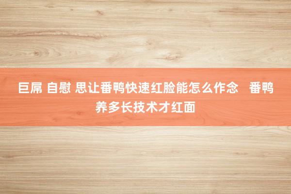 巨屌 自慰 思让番鸭快速红脸能怎么作念   番鸭养多长技术才红面