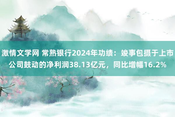 激情文学网 常熟银行2024年功绩：竣事包摄于上市公司鼓动的净利润38.13亿元，同比增幅16.2%