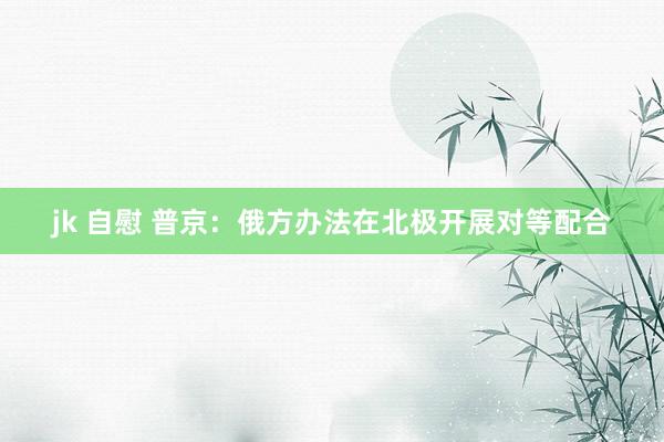 jk 自慰 普京：俄方办法在北极开展对等配合