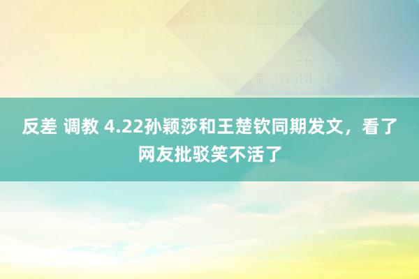 反差 调教 4.22孙颖莎和王楚钦同期发文，看了网友批驳笑不活了