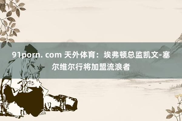 91porn. com 天外体育：埃弗顿总监凯文-塞尔维尔行将加盟流浪者