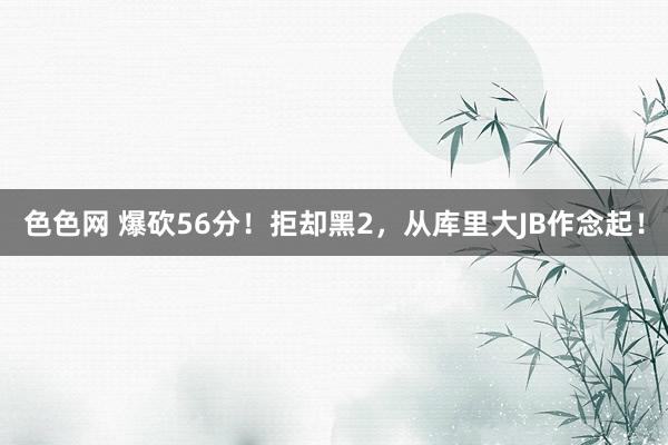 色色网 爆砍56分！拒却黑2，从库里大JB作念起！