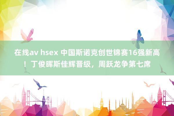 在线av hsex 中国斯诺克创世锦赛16强新高！丁俊晖斯佳辉晋级，周跃龙争第七席
