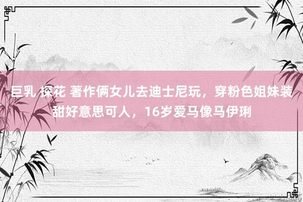巨乳 探花 著作俩女儿去迪士尼玩，穿粉色姐妹装甜好意思可人，16岁爱马像马伊琍