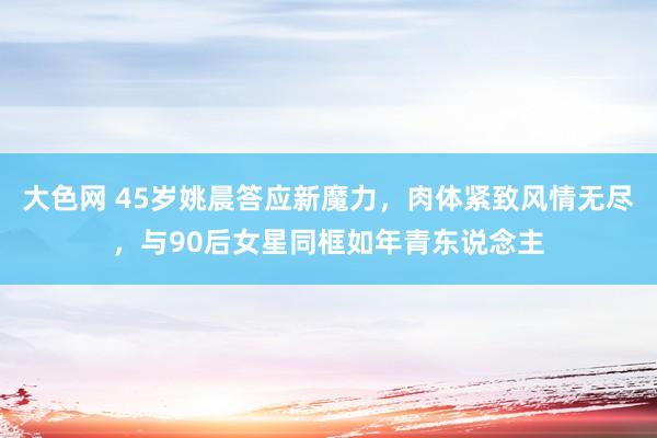 大色网 45岁姚晨答应新魔力，肉体紧致风情无尽，与90后女星同框如年青东说念主