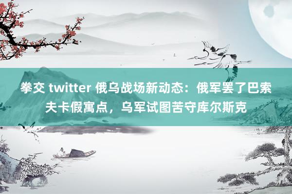 拳交 twitter 俄乌战场新动态：俄军罢了巴索夫卡假寓点，乌军试图苦守库尔斯克