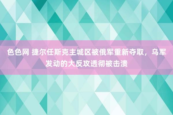 色色网 捷尔任斯克主城区被俄军重新夺取，乌军发动的大反攻透彻被击溃