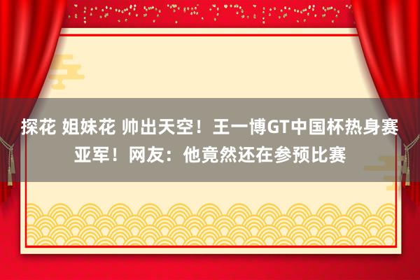 探花 姐妹花 帅出天空！王一博GT中国杯热身赛亚军！网友：他竟然还在参预比赛