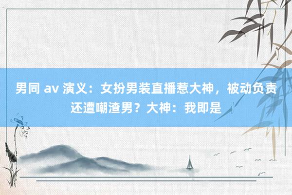 男同 av 演义：女扮男装直播惹大神，被动负责还遭嘲渣男？大神：我即是