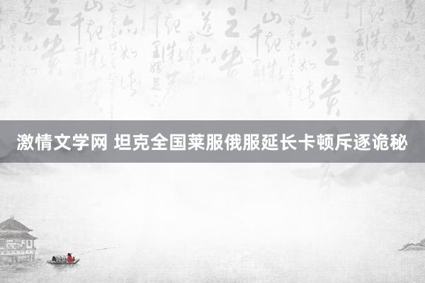 激情文学网 坦克全国莱服俄服延长卡顿斥逐诡秘