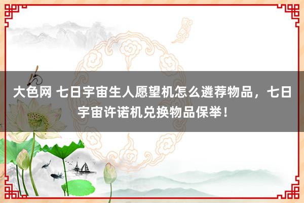 大色网 七日宇宙生人愿望机怎么遴荐物品，七日宇宙许诺机兑换物品保举！