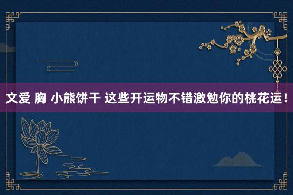 文爱 胸 小熊饼干 这些开运物不错激勉你的桃花运！