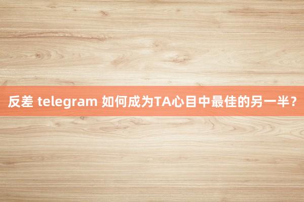 反差 telegram 如何成为TA心目中最佳的另一半？