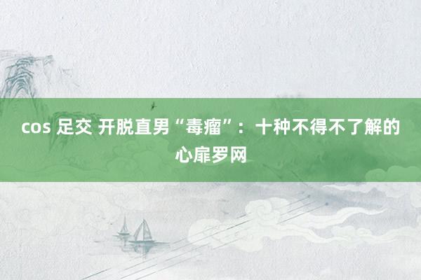 cos 足交 开脱直男“毒瘤”：十种不得不了解的心扉罗网