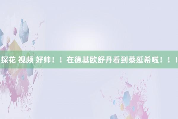 探花 视频 好帅！！在德基欧舒丹看到蔡延希啦！！！