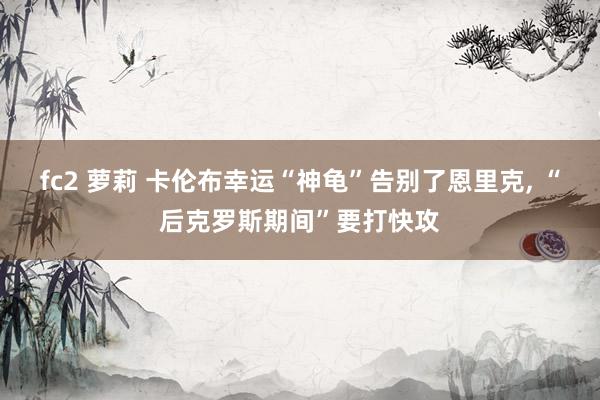 fc2 萝莉 卡伦布幸运“神龟”告别了恩里克， “后克罗斯期间”要打快攻