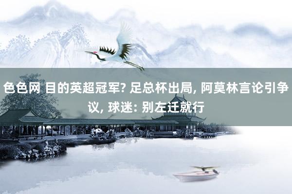 色色网 目的英超冠军? 足总杯出局， 阿莫林言论引争议， 球迷: 别左迁就行