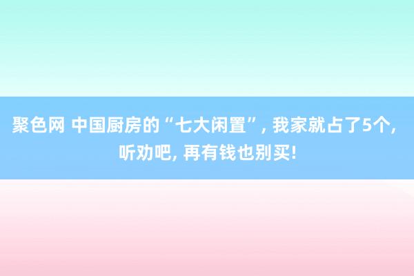 聚色网 中国厨房的“七大闲置”， 我家就占了5个， 听劝吧， 再有钱也别买!