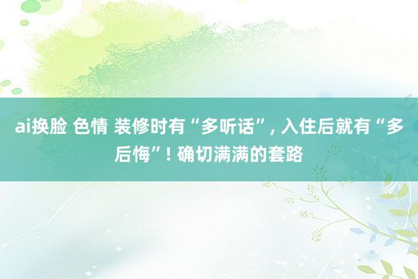 ai换脸 色情 装修时有“多听话”， 入住后就有“多后悔”! 确切满满的套路