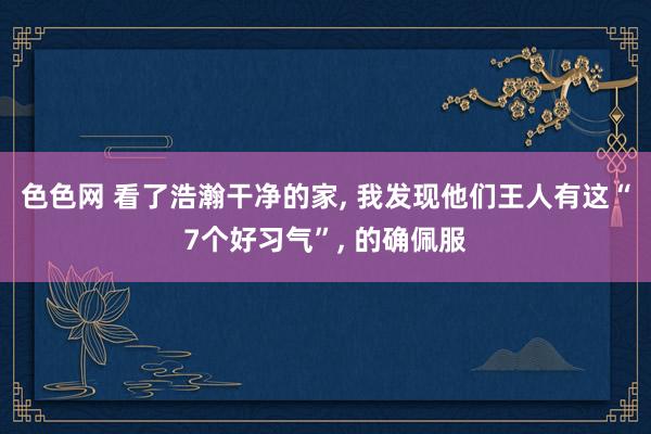 色色网 看了浩瀚干净的家， 我发现他们王人有这“7个好习气”， 的确佩服