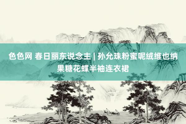 色色网 春日丽东说念主 | 孙允珠粉蜜呢绒维也纳果糖花蝶半袖连衣裙