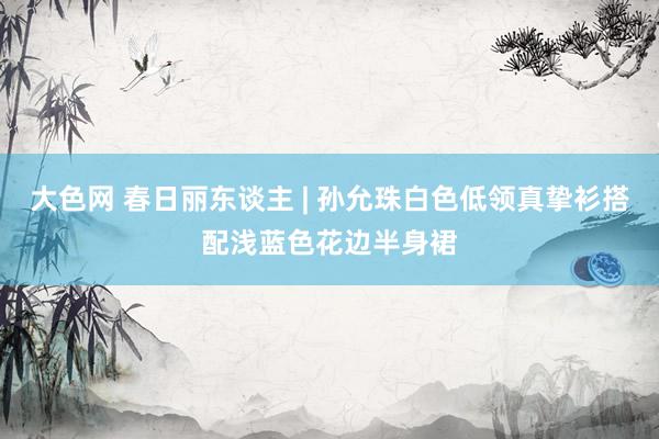 大色网 春日丽东谈主 | 孙允珠白色低领真挚衫搭配浅蓝色花边半身裙