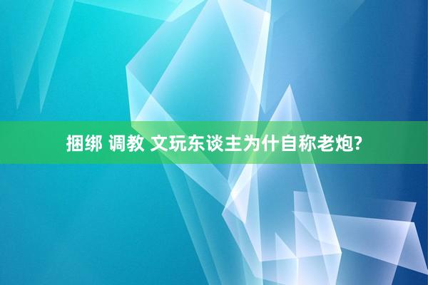 捆绑 调教 文玩东谈主为什自称老炮?