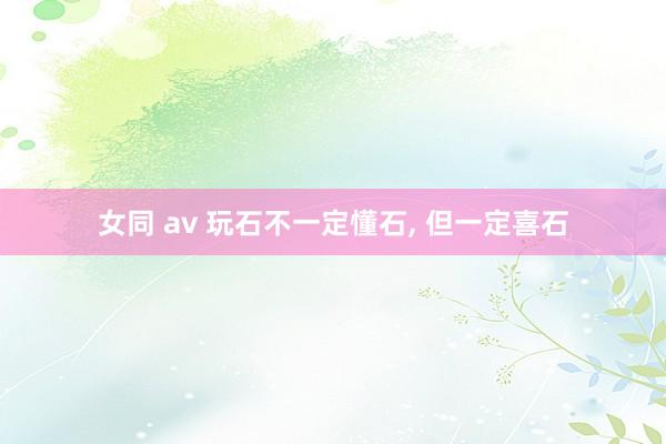 女同 av 玩石不一定懂石， 但一定喜石