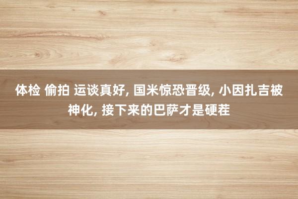 体检 偷拍 运谈真好， 国米惊恐晋级， 小因扎吉被神化， 接下来的巴萨才是硬茬