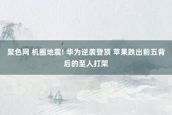 聚色网 机圈地震! 华为逆袭登顶 苹果跌出前五背后的至人打架