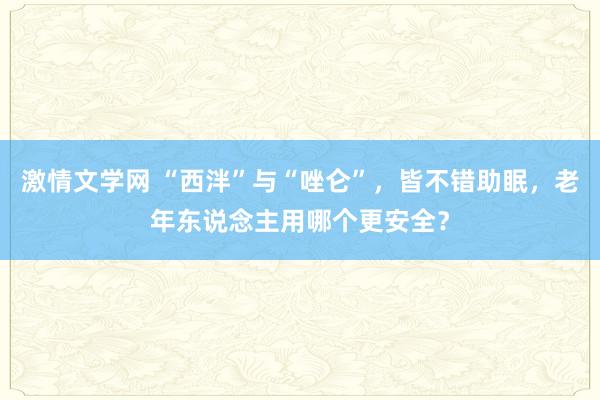 激情文学网 “西泮”与“唑仑”，皆不错助眠，老年东说念主用哪个更安全？