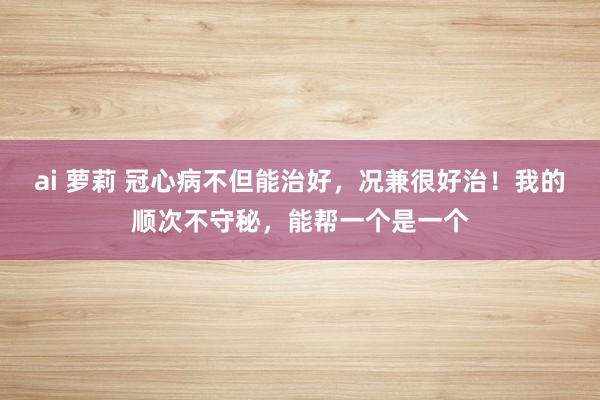 ai 萝莉 冠心病不但能治好，况兼很好治！我的顺次不守秘，能帮一个是一个