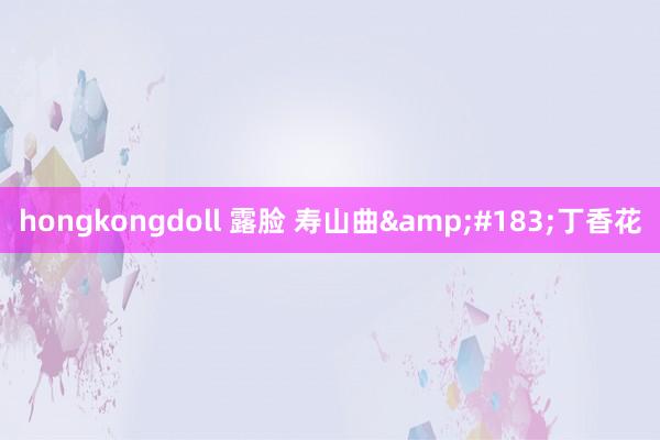 hongkongdoll 露脸 寿山曲&#183;丁香花
