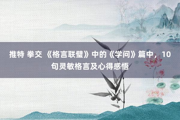 推特 拳交 《格言联璧》中的《学问》篇中，10句灵敏格言及心得感悟